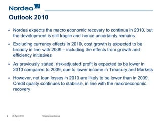 Outlook 2010
     Nordea expects the macro economic recovery to continue in 2010, but
     the development is still fragile and hence uncertainty remains
     Excluding currency effects in 2010, cost growth is expected to be
     broadly in line with 2009 – including the effects from growth and
     efficiency initiatives
     As previously stated, risk-adjusted profit is expected to be lower in
     2010 compared to 2009, due to lower income in Treasury and Markets
     However, net loan losses in 2010 are likely to be lower than in 2009.
     Credit quality continues to stabilise, in line with the macroeconomic
     recovery




6    28 April 2010   Telephone conference
 