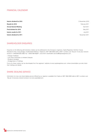 FINANCIAL	CALENDAR




       I
       	nterim	dividend	for	2010	                                                                                                   	5	November	2010

       Results	for	2010	                                                                                                                February	2011

       A
       	 nnual	General	Meeting	                                                                                                              April	2011

       Final	dividend	for	2010	                                                                                                              May	2011

       I
       	nterim	results	for	2011	                                                                                                             July	2011

       I
       	nterim	dividend	for	2011	                                                                                                      November	2011




       SHAREHOLDER	ENQUIRIES


       Enquiries	on	the	following	administrative	matters	can	be	addressed	to	the	Company’s	registrars,	Capita	Registrars,	Northern	House,	
       Woodsome	Park,	Fenay	Bridge,	Huddersfield	HD8	0LA.	Telephone:	0871	664	0300	(calls	to	0871	numbers	cost	10p	per	minute	plus	network	
       extras)	or	+44(0)208	639	3399;	Fax:	+44(0)1484	600911;	and	email:	shareholder.services@capitaregistrars.com.
       -	Change	of	address	
       -	Lost	share	certificates	or	dividend	cheques	
       -	Dividend	mandates	
       -	Amalgamation	of	holdings
       F
       	 orms	for	these	matters	can	be	downloaded	from	the	registrars’	website	at	www.capitaregistrars.com,	where	shareholders	can	also	check	
       their	holdings	and	details.




       SHARE	DEALING	SERVICE

       Information	on	a	low	cost	share	dealing	service	offered	by	our	registrar	is	available	from	Capita	on	0871	664	0300	(calls	to	0871	numbers	cost	
       10p	per	minute	plus	network	extras)	or	at	www.capitadeal.com.




	   24	 BODYCOTE	INTERIM	REPORT	2010
 