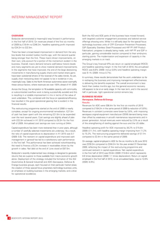 INTERIM	MANAGEMENT	REPORT




      OVERVIEW                                                                      Both	the	AGI	and	ADE	parts	of	the	business	have	moved	forward,	
      Bodycote	demonstrated	a	meaningful	step	forward	in	performance	               with	targeted	customer	engagement	processes	and	tailored	service	
      in	the	first	half	of	2010.	On	revenues	ahead	of	the	first	six	months	         offerings	showing	wins.	While	it	is	still	early	days	for	the	special	focus	
      of	2009	by	£18.4m	to	£246.3m,	headline	operating	profit	improved	             technology	business	units	of	CPP	(Corrosion	Prevention	Processes),	
      by	£24.2m	to	£22.5m.	                                                         S3P	(Speciality	Stainless	Steel	Processes)	and	HIP	PF	(HIP	Product	
                                                                                    Fabrication),	progress	is	already	being	made,	with	HIP	PF	and	S3P	in	
      There	has	been	a	broad	based	improvement	in	demand	from	the	very	
                                                                                    particular,	gaining	considerable	traction	compared	to	their	embryonic	
      low	levels	that	existed	twelve	months	ago,	with	the	second	quarter	
                                                                                    starting	points.	The	modernisation	and	expansion	of	capacity	in	the	
      being	stronger	than	the	first.	These	macro	driven	improvements,	on	
                                                                                    emerging	markets	is	on	track.
      their	own,	only	account	for	a	portion	of	the	momentum	evident	in	the	
      business.	Overall,	macro	demand	remains	well	below	historic	levels	           The	Group’s	key	financial	KPIs	are	return	on	capital	employed	(ROCE)	
      and	many	segments	are	yet	to	show	material	demand	improvements.	              and	headline	operating	margin.	In	the	first	half	of	2010,	the	annualised	
      In	the	segments	that	have	improved,	the	end	of	the	large	destocking	          ROCE	was	8.6%	(2009:	minus	0.6%)	and	headline	operating	margin	
      movements	in	manufacturing	supply	chains	and	market	share	gains	              was	9.1%	(2009:	minus	0.7%).	
      have	been	substantial	drivers	of	the	reversal	of	the	sales	trends.	As	yet,	
                                                                                    In	summary,	these	results	demonstrate	that	the	work	undertaken	so	far	
      supply	chain	restocking	does	not	appear	to	be	in	evidence	in	any	
                                                                                    in	reshaping	the	business	and	improving	management	effectiveness	
      meaningful	way.	Sales	to	the	North	American	automotive	sector	exemplify	
                                                                                    is	delivering	the	benefits	expected.	The	overall	environment	is	less	
      these	various	factors,	where	revenues	are	over	100%	ahead	of	H1	2009.
                                                                                    harsh	than	twelve	months	ago,	but	the	general	economic	recovery	
      Across	the	Group,	the	temptation	to	fill	available	capacity	with	commodity	   still	appears	to	be	at	an	early	stage.	In	the	near	term,	and	in	the	second	
      or	subcontracted	overflow	work	is	being	successfully	avoided	and	this	        half	in	particular,	tight	operational	control	remains	key.
      is	resulting	in	a	notable	improvement	in	mix	in	terms	of	the	value	of	
                                                                                    BUSINESS	REVIEW	
      work	undertaken.	This,	combined	with	the	focus	on	operational	efficiency,	
                                                                                    Aerospace,	Defence	&	Energy
      has	resulted	in	the	good	operational	gearing	that	is	evident	in	the	
                                                                                    Results
      financial	results.
                                                                                    Revenues	for	ADE	were	£98.4m	for	the	first	six	months	of	2010	
      The	restructuring	programme	started	at	the	end	of	2008	is	nearly	             compared	to	£104.2m	in	the	same	period	of	2009	(a	reduction	of	5.6%).	
      complete,	except	for	ongoing	environmental	remediation.	£27.5m	               Revenues	in	constant	currencies	were	lower	by	3.6%,	with	improving	
      of	cash	has	been	spent	with	the	remaining	£21.0m	to	be	expended	              aerospace	original	equipment	manufacturer	(OEM)	demand	being	more	
      over	the	next	several	years.	Cost	savings	are	slightly	ahead	of	plan	         than	offset	by	weakness	in	aircraft	maintenance	requirements	and	in	
      with	£22.0m	achieved	in	H1	2010	compared	to	£9.3m	for	the	first	              power	generation.	Actual	revenues	were	reduced	by	2.0%	as	a	result	
      half	of	2009.	Annualised	cost	savings	are	now	running	at	£44m.                of	the	strengthening	of	sterling	against	the	euro	and	the	US	dollar.

      Capital	expenditure	has	been	more	restrained	than	in	prior	years,	although	   Headline	operating	profit	for	ADE	improved	by	28.2%	to	£15.0m	
      a	number	of	carefully	selected	investments	are	underway.	As	a	result,	        (2009:	£11.7m),	with	headline	operating	margin	improving	from	11.2%	
      the	ratio	of	capital	expenditure	to	depreciation	in	H1	2010	was	0.7	          to	15.2%.	The	restructuring	programme	delivered	savings	of	£7.7m	
      (2009:	0.8).	The	restraint	on	capital	expenditure	and	improved	cash	          compared	to	£2.4m	in	the	same	period	of	2009.
      management	in	general	has	led	to	a	satisfactory	cash	performance	
                                                                                    On	average,	capital	employed	in	ADE	for	the	six	months	to	30	June	2010	
      in	the	first	half.	This	performance	has	been	achieved	notwithstanding	
                                                                                    was	£239.3m	compared	to	£244.2m	for	the	year	ended	31	December	
      the	need	to	finance	a	£5.3m	increase	in	receivables	driven	by	the	
                                                                                    2009,	reflecting	the	impact	of	the	restructuring	programme	and	
      growth	in	sales.	Net	debt	at	the	end	of	June	stood	at	£87.5m.
                                                                                    continued	restraint	in	capital	expenditure.	Net	capital	expenditure	
      Bodycote’s	recently	implemented	new	strategy	is	designed	to	generate	         in	the	first	half	of	2010	was	£5.6m	(2009:	£10.6m)	which	represents	
      returns	that	are	superior	to	those	available	from	macro	economic	growth	      0.6	times	depreciation	(2009:	1.1	times	depreciation).	Return	on	capital	
      alone.	Deployment	of	the	strategy	included	the	formation	of	the	AGI	          employed	in	the	first	half	of	2010,	on	an	annualised	basis,	rose	to	12.6%	
      (Automotive	&	General	Industrial)	and	ADE	(Aerospace,	Defence	&	              (2009:	8.9%).
      Energy)	business	groups,	each	focused	on	their	particular	market	areas;	
      the	creation	of	three	special	focus	proprietary	technology	business	units;	
      an	emphasis	on	building	business	in	the	emerging	markets;	and	a	drive	
      for	operational	excellence.




	   2	 BODYCOTE	INTERIM	REPORT	2010
 
