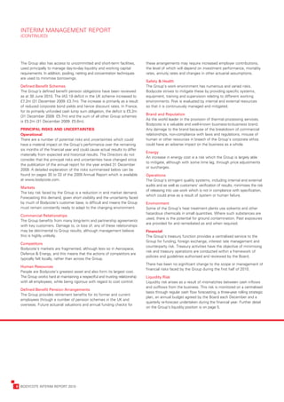 INTERIM	MANAGEMENT	REPORT	
      (CONTINUED)




      The	Group	also	has	access	to	uncommitted	and	short-term	facilities,	          these	arrangements	may	require	increased	employer	contributions,	
      used	principally	to	manage	day-to-day	liquidity	and	working	capital	          the	level	of	which	will	depend	on	investment	performance,	mortality	
      requirements.	In	addition,	pooling,	netting	and	concentration	techniques	     rates,	annuity	rates	and	changes	in	other	actuarial	assumptions.	
      are	used	to	minimise	borrowings.
                                                                                    Safety	&	Health
      Defined	Benefit	Schemes                                                       The	Group’s	work	environment	has	numerous	and	varied	risks.	
      The	Group’s	defined	benefit	pension	obligations	have	been	reviewed	           Bodycote	strives	to	mitigate	these	by	providing	specific	systems,	
      as	at	30	June	2010.	The	IAS	19	deficit	in	the	UK	scheme	increased	to	         equipment,	training	and	supervision	relating	to	different	working	
      £7.2m	(31	December	2009:	£3.7m).	The	increase	is	primarily	as	a	result	       environments.	Risk	is	evaluated	by	internal	and	external	resources	
      of	reduced	corporate	bond	yields	and	hence	discount	rates.	In	France,	        so	that	it	is	continuously	managed	and	mitigated.
      for	its	primarily	unfunded	cash	lump	sum	obligation,	the	deficit	is	£5.2m	
                                                                                    Brand	and	Reputation
      (31	December	2009:	£5.7m)	and	the	sum	of	all	other	Group	schemes	
                                                                                    As	the	world	leader	in	the	provision	of	thermal	processing	services,	
      is	£5.2m	(31	December	2009:	£5.6m).
                                                                                    Bodycote	is	a	valuable	and	well-known	business-to-business	brand.	
      PRINCIPAL	RISKS	AND	UNCERTAINTIES                                             Any	damage	to	the	brand	because	of	the	breakdown	of	commercial	
      Operational                                                                   relationships,	non-compliance	with	laws	and	regulations,	misuse	of	
      There	are	a	number	of	potential	risks	and	uncertainties	which	could	          human	or	other	resources	in	breach	of	the	Group’s	corporate	ethos	
      have	a	material	impact	on	the	Group’s	performance	over	the	remaining	         could	have	an	adverse	impact	on	the	business	as	a	whole.	
      six	months	of	the	financial	year	and	could	cause	actual	results	to	differ	
                                                                                    Energy
      materially	from	expected	and	historical	results.	The	Directors	do	not	
                                                                                    An	increase	in	energy	cost	is	a	risk	which	the	Group	is	largely	able	
      consider	that	the	principal	risks	and	uncertainties	have	changed	since	
                                                                                    to	mitigate,	although	with	some	time	lag,	through	price	adjustments	
      the	publication	of	the	annual	report	for	the	year	ended	31	December	
                                                                                    or	surcharges.	
      2009.	A	detailed	explanation	of	the	risks	summarised	below	can	be	
      found	on	pages	30	to	33	of	the	2009	Annual	Report	which	is	available	         Operations
      at	www.bodycote.com.                                                          The	Group’s	stringent	quality	systems,	including	internal	and	external	
                                                                                    audits	and	as	well	as	customers’	verification	of	results,	minimises	the	risk	
      Markets
                                                                                    of	releasing	into	use	work	which	is	not	in	compliance	with	specification,	
      The	key	risk	faced	by	the	Group	is	a	reduction	in	end	market	demand.	
                                                                                    which	could	arise	as	a	result	of	system	or	human	failure.	
      Forecasting	this	demand,	given	short	visibility	and	the	uncertainty	faced	
      by	much	of	Bodycote’s	customer	base,	is	difficult	and	means	the	Group	        Environment
      must	remain	constantly	ready	to	adapt	to	the	changing	environment.	           Some	of	the	Group’s	heat	treatment	plants	use	solvents	and	other	
                                                                                    hazardous	chemicals	in	small	quantities.	Where	such	substances	are	
      Commercial	Relationships
                                                                                    used,	there	is	the	potential	for	ground	contamination.	Past	exposures	
      The	Group	benefits	from	many	long-term	and	partnership	agreements	
                                                                                    are	provided	for	and	remediated	as	and	when	required.	
      with	key	customers.	Damage	to,	or	loss	of,	any	of	these	relationships	
      may	be	detrimental	to	Group	results,	although	management	believe	             Financial
      this	is	highly	unlikely.                                                      The	Group’s	treasury	function	provides	a	centralised	service	to	the	
                                                                                    Group	for	funding,	foreign	exchange,	interest	rate	management	and	
      Competitors
                                                                                    counterparty	risk.	Treasury	activities	have	the	objective	of	minimising	
      Bodycote’s	markets	are	fragmented,	although	less	so	in	Aerospace,	
                                                                                    risk	and	treasury	operations	are	conducted	within	a	framework	of	
      Defence	&	Energy,	and	this	means	that	the	actions	of	competitors	are	
                                                                                    policies	and	guidelines	authorised	and	reviewed	by	the	Board.	
      typically	felt	locally,	rather	than	across	the	Group.
                                                                                    There	has	been	no	significant	change	to	the	scope	or	management	of	
      Human	Resources
                                                                                    financial	risks	faced	by	the	Group	during	the	first	half	of	2010.
      People	are	Bodycote’s	greatest	asset	and	also	form	its	largest	cost.	
      The	Group	works	hard	at	maintaining	a	respectful	and	trusting	relationship	   Liquidity	Risk	
      with	all	employees,	while	being	rigorous	with	regard	to	cost	control.	        Liquidity	risk	arises	as	a	result	of	mismatches	between	cash	inflows	
                                                                                    and	outflows	from	the	business.	This	risk	is	monitored	on	a	centralised	
      Defined	Benefit	Pension	Arrangements
                                                                                    basis	through	regular	cash	flow	forecasting,	a	three-year	rolling	strategic	
      The	Group	provides	retirement	benefits	for	its	former	and	current	
                                                                                    plan,	an	annual	budget	agreed	by	the	Board	each	December	and	a	
      employees	through	a	number	of	pension	schemes	in	the	UK	and	
                                                                                    quarterly	re-forecast	undertaken	during	the	financial	year.	Further	detail	
      overseas.	Future	actuarial	valuations	and	annual	funding	checks	for	
                                                                                    on	the	Group’s	liquidity	position	is	on	page	5.




	   6	 BODYCOTE	INTERIM	REPORT	2010
 