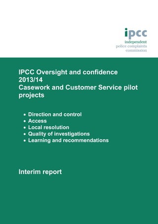 IPCC Oversight and confidence
2013/14
Casework and Customer Service pilot
projects






Direction and control
Access
Local resolution
Quality of investigations
Learning and recommendations

Interim report

 