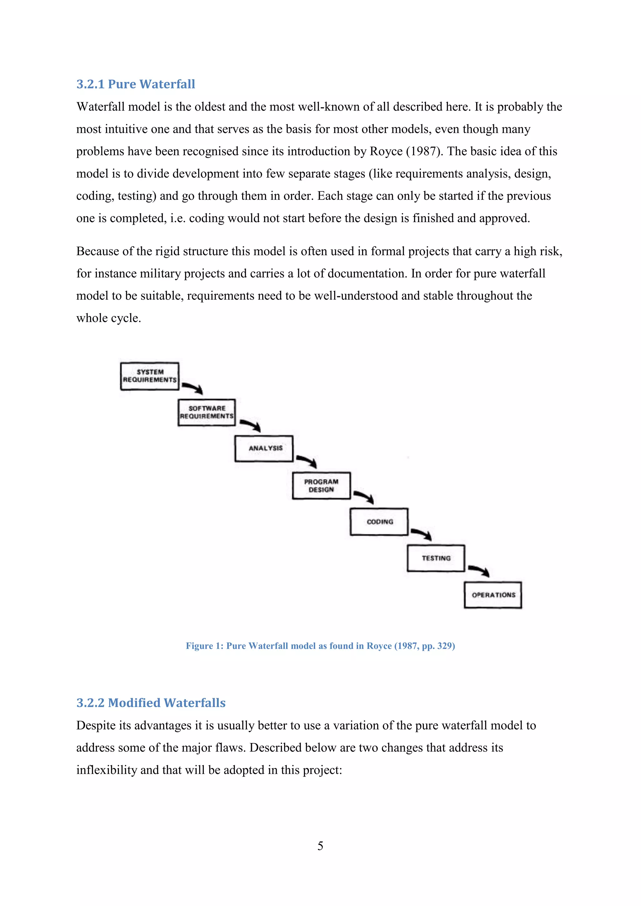 Try to navigate around in the 3D space and determine whether it is easy to look at the model from different perspectives and look into each room3. Literature Review<br />3.1 Methods of Gathering Information<br />Because Android is a relatively new product there are not many books available on the subject and the ones released are very general. There is, however, a vast amount of detailed information on the Internet - official, Google-run websites as well as private, community-run ones. Therefore, while information on general topics, such as project management, software development methodologies, object-oriented programming principles and best practices are taken from books and journals, Android-specific and project-specific information is mainly obtained from the Internet.<br />3.2 Choosing Software Development Methodology<br />During any software development project it is essential to collect the requirements before designing the software, to have a design before implementation etc. – namely to follow a structured software development lifecycle. As circumstances vary, different lifecycles have been developed and described over the years to accommodate different needs of different projects. In this section, several main methodologies are presented and are followed by a short discussion on why they are suitable for this project.<br />Below is only a summary of some common methodologies. For more detailed information, the reader could refer to Rapid Development: Taming Wild Software Schedules (McConnell, 1996, pp. 133 – 161), where this subject is explained in much greater detail.<br />3.2.1 Pure Waterfall<br />Waterfall model is the oldest and the most well-known of all described here. It is probably the most intuitive one and that serves as the basis for most other models, even though many problems have been recognised since its introduction by Royce (1987). The basic idea of this model is to divide development into few separate stages (like requirements analysis, design, coding, testing) and go through them in order. Each stage can only be started if the previous one is completed, i.e. coding would not start before the design is finished and approved.<br />Because of the rigid structure this model is often used in formal projects that carry a high risk, for instance military projects and carries a lot of documentation. In order for pure waterfall model to be suitable, requirements need to be well-understood and stable throughout the whole cycle.<br />Figure 1: Pure Waterfall model as found in Royce (1987, pp. 329)<br />3.2.2 Modified Waterfalls<br />Despite its advantages it is usually better to use a variation of the pure waterfall model to address some of the major flaws. Described below are two changes that address its inflexibility and that will be adopted in this project:<br />“Sashimi” i.e. overlapping phases is a model similar to the pure waterfall, with the exception of starting time of each stage. In sashimi model phases overlap slightly, so the design is started before the requirements are finalised, coding before the design is completed etc. That accommodates situations, where it is difficult to predict various problems, for instance when during coding it becomes apparent that a design decision was wrong. The name “sashimi” comes from the fact that the graph representing this particular model resembles the Japanese dish.Figure 2: Sashimi model as found in McConnell (1996, pp. 144)<br />Allowing for more regression (coming back to stages that have already been gone through), which is called “risk reduction” by McConnell (1996), allows to revise the stages that have been already gone through, taking into consideration how some of the later stages progressed.3.2.3 Design-to-Schedule<br />This model is suitable for projects, where delivering a product by the given deadline is the critical success factor – even if the product doesn’t have all of the specified features. It is based on several releases, each one with lesser priority features than the previous one, so that the most important requirements are satisfied first. Subsequent releases are made until all features are included, or until the time runs out in which case only the low-priority characteristics are missing.<br />Design-to-Schedule model is best suited for situations, where the deadline is unmovable and it is hard to predict, whether all the work will be completed by then, making it a good choice for this project.<br />To summarise, this project will use a waterfall model with overlapping stages and risk reduction (iterating over previous stages) as well as planning for few releases, each with lower priority than the previous one.<br />3.3 Similar Projects<br />The author was unable to find Android projects that would be useful for this topic described in any publication such as a journal or a book. This is probably partly due to the fact that Android is still a young platform and also because it is far easier to distribute such projects electronically, for instance via an Internet website. Therefore, the following projects all come from various referenced websites and while some of them (like Google’s API Demos) are very well-documented, others only include the source code within an Eclipse project with no documentation at all. All of them, however, proved useful in illustrating how to achieve some of the tasks needed for this project.<br />3.3.1 API Demos<br />This Google-developed project acts as a sample of all the basic operations on Android. It covers a wide range of topics, from simply displaying text on the screen to using dialog boxes to managing notifications to 3D graphics.<br />For this project, Graphics\OpenGL ES part of this sample is of particular interest. It illustrates the most basic ways of working with the OpenGL ES API, from creating a scene to drawing static and animated objects. It also includes texturing.<br />While useful to gain familiarity with Android’s 3D capabilities, however, this code only uses simple models that are built programmatically, like cubes and triangles. Because of complexity of the model in this final year project, this approach in not suitable and a way needs to be found of importing externally-built models and using them.<br />3.3.2 AndroidGL<br />AndroidGL consists of eleven tutorials, which present basic OpenGL ES functionality. While first few of them are comparable to the examples found in the API Demos, later ones go into more depth. Concepts such as animation, lighting and reflections are implemented, however, with minimal documentation (few comments in the code as well as Javadoc).<br />Each of the tutorials, presents a single concept and the author have found them useful in familiarising with OpenGL and its capabilities. However, even though the libraries include an .md2 loader that should be able to load external files into OpenGL ES, no tutorial actually uses it.<br />3.3.3 Suhas3D<br />The following project does exactly what API Demos and AndroidGL were missing in terms of functionality. It loads an .md2 file with a 3D model and animates it on the Android platform. Although there is not much documentation, it is still very useful and allows for code reuse.<br />The downside is that the animation appears to be very slow. It is not certain at this point, whether it is only because of emulator’s limitations (it does not use hardware graphics acceleration) or it is caused by an un-optimised code or device’s capabilities. Testing will need to be performed with the real device to determine this.<br />3.4 Android Technical Information<br />Android, as mentioned before, is a complete software stack that enables development of applications to control almost every aspect of how the device works. The architecture of the system can be seen on Figure 3. <br />Figure 3: Android System Architecture as presented by Google (2008) at: http://code.google.com/android/what-is-android.html<br />Starting from the bottom of the stack, different tiers include:<br />Linux Kernel takes care of low-level memory and power management as well as contains drivers to interact with the hardware. It uses Linux version 2.6
