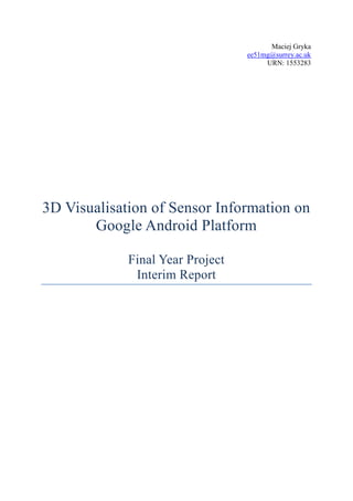 Maciej Gryka<br />ee51mg@surrey.ac.uk<br />URN: 1553283<br />3D Visualisation of Sensor Information on Google Android Platform<br />Final Year Project<br />Interim Report<br />The following is a midterm report presenting an initial phase of the “3D Visualisation of Sensor Information on Google Android Platform” final year project work. It contains information about the project itself, its objectives and requirements as well as literature review and background information on tools and techniques used. Furthermore information is given on the tasks completed so far and a plan for further activities necessary to complete the project.<br />Contents TOC  quot;
1-3quot;
    1. Introduction PAGEREF _Toc220299964  11.2 Google Android PAGEREF _Toc220299965  11.3 Tools PAGEREF _Toc220299966  21.3.1 Android SDK PAGEREF _Toc220299967  21.3.2 Eclipse IDE PAGEREF _Toc220299968  22. Project Description PAGEREF _Toc220299969  22.1 Project Objectives PAGEREF _Toc220299970  22.2 Expected Outcomes and Testing PAGEREF _Toc220299971  33. Literature Review PAGEREF _Toc220299972  43.1 Methods of Gathering Information PAGEREF _Toc220299973  43.2 Choosing Software Development Methodology PAGEREF _Toc220299974  43.2.1 Pure Waterfall PAGEREF _Toc220299975  53.2.2 Modified Waterfalls PAGEREF _Toc220299976  53.2.3 Design-to-Schedule PAGEREF _Toc220299977  63.3 Similar Projects PAGEREF _Toc220299978  63.3.1 API Demos PAGEREF _Toc220299979  73.3.2 AndroidGL PAGEREF _Toc220299980  73.3.3 Suhas3D PAGEREF _Toc220299981  73.4 Android Technical Information PAGEREF _Toc220299982  83.5 Background Information on OWL PAGEREF _Toc220299983  94. Requirements PAGEREF _Toc220299984  105. Work Record PAGEREF _Toc220299985  13Week 1: PAGEREF _Toc220299986  13Week 2 PAGEREF _Toc220299987  13Week 3 PAGEREF _Toc220299988  14Week 4 PAGEREF _Toc220299989  16Week 5 PAGEREF _Toc220299990  16Week 6 PAGEREF _Toc220299991  16Week 7 PAGEREF _Toc220299992  17Week 8 PAGEREF _Toc220299993  17Week 9 PAGEREF _Toc220299994  176. Future Work PAGEREF _Toc220299995  196.1 Development PAGEREF _Toc220299996  196.2 Final Report PAGEREF _Toc220299997  207. Conclusions PAGEREF _Toc220299998  20References PAGEREF _Toc220299999  22Appendix 1 PAGEREF _Toc220300000  24<br />1. Introduction<br />quot;
3D Visualisation of Sensor Information on Google Android Platformquot;
 is a final year project undertaken by a student on a BEng Electronics & Computer Engineering course at University of Surrey in Guildford, UK. It aims to design, develop and document an application that will run on Google Android mobile operating system. <br />The aim of the application, on the highest level, is to communicate with a data repository that stores the information about sensor readings in the BA building on the University of Surrey's campus and represent the obtained data on a 3D model on the device's screen, thus visualising the current state of affairs in the building's rooms, such as lighting, temperature, occupancy etc.<br />To gain a complete appreciation of the project it is necessary to be familiar with some background information, such as what Google Android is, knowledge of object oriented programming principles and tools used to build the application (Android SDK, Eclipse IDE and others) - these are explained in this chapter and this knowledge is built upon further in the report.<br />1.2 Google Android<br />Google Android is described on its official website as follows:<br />quot;
The Android Platform is a software stack for mobile devices including an operating system, middleware and key applications. Developers can create applications for the platform using the Android SDK. Applications are written using the Java programming language and run on Dalvik, a custom virtual machine designed for embedded use, which runs on top of a Linux kernel.quot;
 (Google, 2008).<br />It is one of the projects of Open Handset Alliance (http://www.openhandsetalliance.com/) that aims to produce an open handset standard that includes both hardware and software solutions. Android is the software part of it and will enable developers and end-users to build and use the same operating system and applications on different devices from variety of manufacturers.<br />Although this application will not be suitable to be released to the wider audience, it is worth noting that the Android Market, part of the Android project, is a great way to distribute Android-compatible software. It enables developers to release developed software at almost no cost and is also an effective marketing channel due to the large audience.<br />Android is a one-of-a-kind solution with which the OHA aims to become a significant player in the smartphone market. Its openness is the biggest differentiator from the other products in the field, and it enables much greater developer community and thus innovation.<br />1.3 Tools<br />1.3.1 Android SDK<br />Google provides Android Software Development Kit to aid developers in producing Android applications. It is consists of APIs (Application Programming Interfaces) that enable easy interaction with device's hardware (buttons, touch screen, compass, GPS etc.) and operating system. It also includes a plug-in for Eclipse IDE that enables easy debugging and simulation of the written applications. At the time of writing the report, the latest version was the Android 1.0 SDK release 2.<br />1.3.2 Eclipse IDE<br />Eclipse IDE is quot;
an open source, robust, full-featured, commercial-quality, industry platform for the development of highly integrated tools and rich client applicationsquot;
 (Eclipse Foundation, 2008).<br />It is widely used in industry and highly customisable, especially with the use of plug-ins (such as the one developed for Android).<br />2. Project Description<br />2.1 Project Objectives<br />The aim of the project is to design and develop an application for Google Android operating system. The application should be able to interpret data stored in a repository and represent it graphically in the three-dimensional environment. Interpreted data will contain information about sensor readings from within a single building and will be stored in an OWL (Web Ontology Language) format.<br /> <br />Specific objectives are as follows:<br />Application will be written using Android SDK v1 (or higher, if available) in Java and should run on all Android-powered devices.<br />The application will show a 3D representation of provided data mapped onto a model of a building. The data will contain information about sensor readings in different rooms in the building. Each set of readings for any given room will be represented as a set of icons on the room's wall and other indicators (such as lighting).<br />Data will be automatically refreshed whenever database is changed (automatic notification from the database will be sent to the device to refresh data). It will also be possible to refresh the data upon user request. Refresh process should take less than 10 seconds.<br />User should be able to freely navigate in the 3D space. That means ability to view object from different perspectives (rotate around X and Y axes) and to zoom in/out on the specific point.<br />Optionally, there should be a possibility for the user to set values for given actuators and write them to the repository. This feature will be added if time and resources permit.<br />Input (and optionally output) will be in an OWL format. Data in the repository that the application will connect with will be stored in OWL.<br />Design and documentation for this project are crucial and are also success indicators. Design should be sufficiently documented and carried out in a well-structured way, following best software development practices.<br />2.2 Expected Outcomes and Testing<br />By the end of the project a working application is expected to be developed. All requirements should be fulfilled. The application should be fully functional and usable with no major issues or bugs.<br />If time permits, some of the optional requirements may be fulfilled as well, such as the possibility to update the repository from the device.<br /> <br />The tests are based on the requirements, so that each test will determine whether a specific requirement, or a set of them, is met or not:<br /> <br />,[object Object]