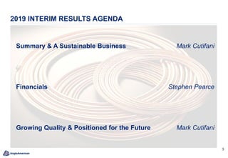 3
Summary & A Sustainable Business Mark Cutifani
Financials Stephen Pearce
Growing Quality & Positioned for the Future Mark Cutifani
2019 INTERIM RESULTS AGENDA
 