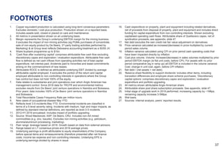 3737
FOOTNOTES
1. Copper equivalent production is calculated using long-term consensus parameters.
Excludes domestic / cost-plus production. Production shown on a reported basis.
Includes assets sold, closed or placed on care and maintenance.
2. All metrics in presentation shown on an underlying basis.
3. Margin represents the Group’s underlying EBITDA margin for the mining business.
It excludes the impact of non-mining activities (eg PGMs purchases of concentrate,
sale of non-equity product by De Beers, 3rd-party trading activities performed by
Marketing) & at Group level reflects Debswana accounting treatment as a 50/50 JV.
4. Share buyback programme up to $1bn.
5. ‘Cash flow after sustaining capital’ comprises attributable free cash flow excluding
discretionary capex and exploration / evaluation expenditure. Attributable free cash
flow is defined as net cash inflows from operating activities net of total capital
expenditure, net interest paid, dividends paid to minorities and lease commitments
arising on the commencement of new leases.
6. Attributable ROCE is defined as attributable underlying EBIT divided by average
attributable capital employed. It excludes the portion of the return and capital
employed attributable to non-controlling interests in operations where the Group
has control but does not hold 100% of the equity.
7. Data relates to subsidiaries and joint operations over which Anglo American has
management control. Since 2018 data for TRCFR and environmental metrics
excludes results from De Beers’ joint venture operations in Namibia and Botswana.
Prior years’ data includes 100% of De Beers’ joint venture operations in Namibia
and Botswana.
8. Total Recordable Cases Frequency Rate per million hours.
9. New cases of occupational disease May YTD.
10. Reflects level 3-5 incidents May YTD. Environmental incidents are classified in
terms of a 5-level severity rating. Incidents with medium, high and major impacts, as
defined by standard internal definitions, are reported as level 3-5 incidents.
11. 2012-H1 2019 annualised. Includes impact of portfolio upgrading.
12. Source: Wood Mackenzie; AAP; De Beers; CRU. Includes non-AA mined
commodities (e.g. zinc, bauxite). Excludes non-mining activities (e.g. petroleum,
alumina/aluminium processing, marketing).
13. Peer range: leverage based on 2018. Growth based on data from external advisors.
14. Range based on LT consensus prices and 2018 average prices.
15. Underlying earnings is profit attributable to equity shareholders of the Company,
before special items and remeasurements (therefore presented after net finance
costs, income tax expense and non-controlling interests). Underlying EPS is
underlying earnings divided by shares in issue.
16. Cash expenditure on property, plant and equipment including related derivatives,
net of proceeds from disposal of property, plant and equipment and includes direct
funding for capital expenditure from non-controlling interests. Shown excluding
capitalised operating cash flows. Attributable share of Quellaveco capex, net of
syndication proceeds, see appendix, slide 47.
17. Net debt excludes the own credit risk fair value adjustment on derivatives.
18. Price variance calculated as increase/(decrease) in price multiplied by current
period sales volume.
19. Inflation variance calculated using CPI on prior period cash operating costs that
have been impacted directly by inflation.
20. Cost plus volume. Volume: increase/(decrease) in sales volumes multiplied by prior
period EBITDA margin (ie flat unit costs, before CPI). For assets with no prior
period comparative (eg in ramp up) all EBITDA is included in the volume variance.
Cost: change in unit cost, again, before CPI inflation.
21. Net debt / (net assets + net debt).
22. ‘Balance sheet flexibility to support dividends’ includes other items, including
translation differences and employee share scheme purchases. ‘Discretionary
capital options’ comprises discretionary capex and exploration / evaluation
expenditure and portfolio upgrading.
23. All metrics shown attributable Anglo American share.
24. Attributable share post share subscription proceeds. See appendix, slide 47.
25. Initial stage of upgrade work in 2019 performed, increasing capacity by ~1Mtpa,
remaining capacity increase 3-5Mtpa.
26. Wet basis.
27. Sources: internal analysis, peers’ reported results.
 