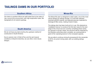 9292
TAILINGS DAMS IN OUR PORTFOLIO
South America
We do not have any dams built by the upstream method of
construction in South America.
Due to seismic risk in Chile & Peru and the wet tropical
conditions in Brazil & Colombia, we use other, more robust,
designs.
Southern Africa
Our dams in southern Africa are well suited due to low rates of
rise, sunny & dry environment, with high evaporation rates, flat
topography & non-seismic geology.
Minas-Rio
The Minas-Rio dam is designed to retain water, one of the most
robust designs for tailings storage. It is built with selected
imported earthfill material, and selected granular materials for
drainage & filter zones, making it best-in-class.
The tailings dam has been built and is in use. We obtained an
‘installation licence’ to construct the first dam raise for the next
stage of the mine & we are currently completing these works.
As required in all dam raises, the structure will be inspected by
the Brazilian authorities when complete, as a prerequisite to
grant of the ‘operating licence’ to the increased capacity.
We are able to continue mining & processing for the remainder
of 2019, at current mining rates, with our existing tailings
licence.
 