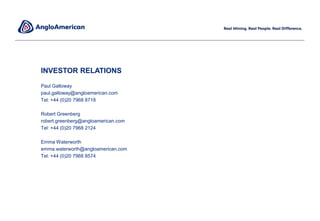 INVESTOR RELATIONS
Paul Galloway
paul.galloway@angloamerican.com
Tel: +44 (0)20 7968 8718
Robert Greenberg
robert.greenberg@angloamerican.com
Tel: +44 (0)20 7968 2124
Emma Waterworth
emma.waterworth@angloamerican.com
Tel: +44 (0)20 7968 8574
 