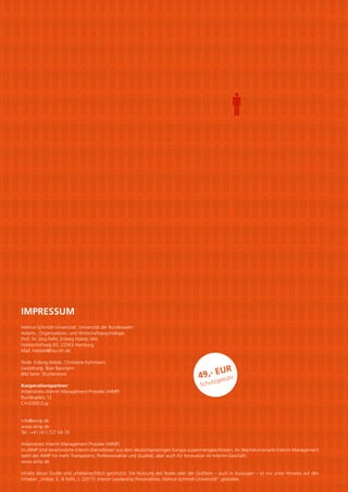 IMPRESSUM
Helmut-Schmidt-Universität. Universität der Bundeswehr
Arbeits-, Organisations- und Wirtschaftspsychologie
Prof. Dr. Jörg Felfe, Erdwig Holste, MA
Holstenhofweg 85, 22043 Hamburg
Mail: holstee@hsu-hh.de
Texte: Erdwig Holste, Christiane Fuhrmann
Gestaltung: Boie Baumann
Bild Seite: Shutterstock
Kooperationspartner:
Arbeitskreis Interim Management Provider (AIMP)
Bundesplatz 12
CH-6300 Zug
info@aimp.de
www.aimp.de
Tel.: +41 (41) 727 04 70
Arbeitskreis Interim Management Provider (AIMP)
Im AIMP sind renommierte Interim-Dienstleister aus dem deutschsprachigen Europa zusammengeschlossen. Im Wachstumsmarkt Interim Management
steht der AIMP für mehr Transparenz, Professionalität und Qualität, aber auch für Innovation im Interim-Geschäft.
www.aimp.de
Inhalte dieser Studie sind urheberrechtlich geschützt. Die Nutzung des Textes oder der Grafiken – auch in Auszügen – ist nur unter Hinweis auf den
Urheber „Holste, E. & Felfe, J. (2017): Interim Leadership Personalities, Helmut-Schmidt-Universität“ gestattet.
49,- EUR
Schutzgebühr
 