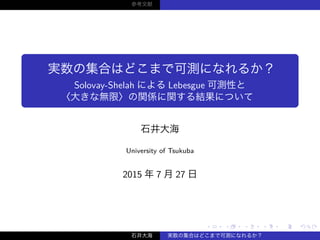 ‌.
.‌
‌.
.‌
‌.
.‌
‌.
.‌
‌.
.‌
‌.
.‌
‌.
.‌
‌.
.‌
‌.
.‌
‌.
.‌
‌.
.‌
‌.
.‌
‌.
.‌
‌.
.‌
‌.
.‌
‌.
.‌
‌.
.‌
‌.
.‌
‌.
.‌
‌.
.‌
参考文献
実数の集合はどこまで可測になれるか？
Solovay-Shelah による Lebesgue 可測性と
〈大きな無限〉の関係に関する結果について
石井大海
University of Tsukuba
2015 年 7 月 27 日
石井大海 実数の集合はどこまで可測になれるか？
 