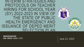 INTERIM STRATEGIES AND
PROTOCOLS ON TEACHER
HIRING FOR SCHOOL YEAR
(SY) 2022-2023 IN VIEW OF
THE STATE OF PUBLIC
HEALTH EMERGENCY AND
ISSUANCE OF DEPED MERIT
SELECTION PLAN
June 22, 2022
MEMORANDUM
DM-HROD-2022-1571
 