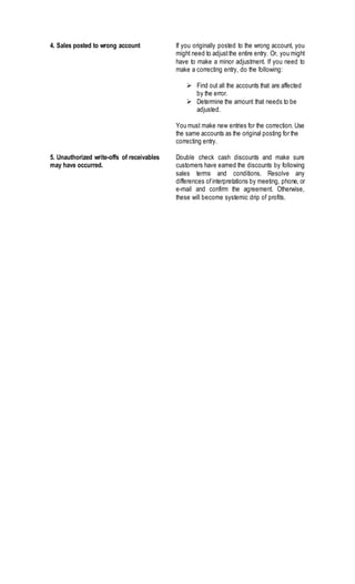 4. Sales posted to wrong account If you originally posted to the wrong account, you
might need to adjustthe entire entry. Or, you might
have to make a minor adjustment. If you need to
make a correcting entry, do the following:
 Find out all the accounts that are affected
by the error.
 Determine the amount that needs to be
adjusted.
You must make new entries for the correction. Use
the same accounts as the original posting for the
correcting entry.
5. Unauthorized write-offs of receivables
may have occurred.
Double check cash discounts and make sure
customers have earned the discounts by following
sales terms and conditions. Resolve any
differences ofinterpretations by meeting, phone, or
e-mail and confirm the agreement. Otherwise,
these will become systemic drip of profits.
 