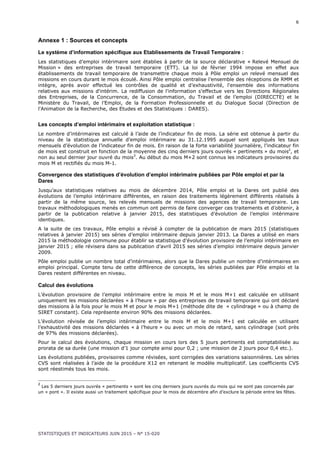 6
STATISTIQUES ET INDICATEURS JUIN 2015 – N° 15-020
Annexe 1 : Sources et concepts
Le système d’information spécifique aux Etablissements de Travail Temporaire :
Les statistiques d’emploi intérimaire sont établies à partir de la source déclarative « Relevé Mensuel de
Mission » des entreprises de travail temporaire (ETT). La loi de février 1994 impose en effet aux
établissements de travail temporaire de transmettre chaque mois à Pôle emploi un relevé mensuel des
missions en cours durant le mois écoulé. Ainsi Pôle emploi centralise l’ensemble des réceptions de RMM et
intègre, après avoir effectué les contrôles de qualité et d’exhaustivité, l'ensemble des informations
relatives aux missions d'intérim. La rediffusion de l'information s'effectue vers les Directions Régionales
des Entreprises, de la Concurrence, de la Consommation, du Travail et de l’emploi (DIRECCTE) et le
Ministère du Travail, de l’Emploi, de la Formation Professionnelle et du Dialogue Social (Direction de
l'Animation de la Recherche, des Etudes et des Statistiques : DARES).
Les concepts d’emploi intérimaire et exploitation statistique :
Le nombre d’intérimaires est calculé à l’aide de l’indicateur fin de mois. La série est obtenue à partir du
niveau de la statistique annuelle d’emploi intérimaire au 31.12.1995 auquel sont appliqués les taux
mensuels d’évolution de l’indicateur fin de mois. En raison de la forte variabilité journalière, l’indicateur fin
de mois est construit en fonction de la moyenne des cinq derniers jours ouvrés « pertinents » du mois2
, et
non au seul dernier jour ouvré du mois3
. Au début du mois M+2 sont connus les indicateurs provisoires du
mois M et rectifiés du mois M-1.
Convergence des statistiques d’évolution d’emploi intérimaire publiées par Pôle emploi et par la
Dares
Jusqu’aux statistiques relatives au mois de décembre 2014, Pôle emploi et la Dares ont publié des
évolutions de l’emploi intérimaire différentes, en raison des traitements légèrement différents réalisés à
partir de la même source, les relevés mensuels de missions des agences de travail temporaire. Les
travaux méthodologiques menés en commun ont permis de faire converger ces traitements et d’obtenir, à
partir de la publication relative à janvier 2015, des statistiques d’évolution de l’emploi intérimaire
identiques.
A la suite de ces travaux, Pôle emploi a révisé à compter de la publication de mars 2015 (statistiques
relatives à janvier 2015) ses séries d’emploi intérimaire depuis janvier 2013. La Dares a utilisé en mars
2015 la méthodologie commune pour établir sa statistique d’évolution provisoire de l’emploi intérimaire en
janvier 2015 ; elle révisera dans sa publication d’avril 2015 ses séries d’emploi intérimaire depuis janvier
2009.
Pôle emploi publie un nombre total d’intérimaires, alors que la Dares publie un nombre d’intérimaires en
emploi principal. Compte tenu de cette différence de concepts, les séries publiées par Pôle emploi et la
Dares restent différentes en niveau.
Calcul des évolutions
L’évolution provisoire de l’emploi intérimaire entre le mois M et le mois M+1 est calculée en utilisant
uniquement les missions déclarées « à l’heure » par des entreprises de travail temporaire qui ont déclaré
des missions à la fois pour le mois M et pour le mois M+1 (méthode dite de « cylindrage » ou à champ de
SIRET constant). Cela représente environ 90% des missions déclarées.
L’évolution révisée de l’emploi intérimaire entre le mois M et le mois M+1 est calculée en utilisant
l’exhaustivité des missions déclarées « à l’heure » ou avec un mois de retard, sans cylindrage (soit près
de 97% des missions déclarées).
Pour le calcul des évolutions, chaque mission en cours lors des 5 jours pertinents est comptabilisée au
prorata de sa durée (une mission d’1 jour compte ainsi pour 0,2 ; une mission de 2 jours pour 0,4 etc.).
Les évolutions publiées, provisoires comme révisées, sont corrigées des variations saisonnières. Les séries
CVS sont réalisées à l’aide de la procédure X12 en retenant le modèle multiplicatif. Les coefficients CVS
sont réestimés tous les mois.
2
Les 5 derniers jours ouvrés « pertinents » sont les cinq derniers jours ouvrés du mois qui ne sont pas concernés par
un « pont ». Il existe aussi un traitement spécifique pour le mois de décembre afin d’exclure la période entre les fêtes.
 