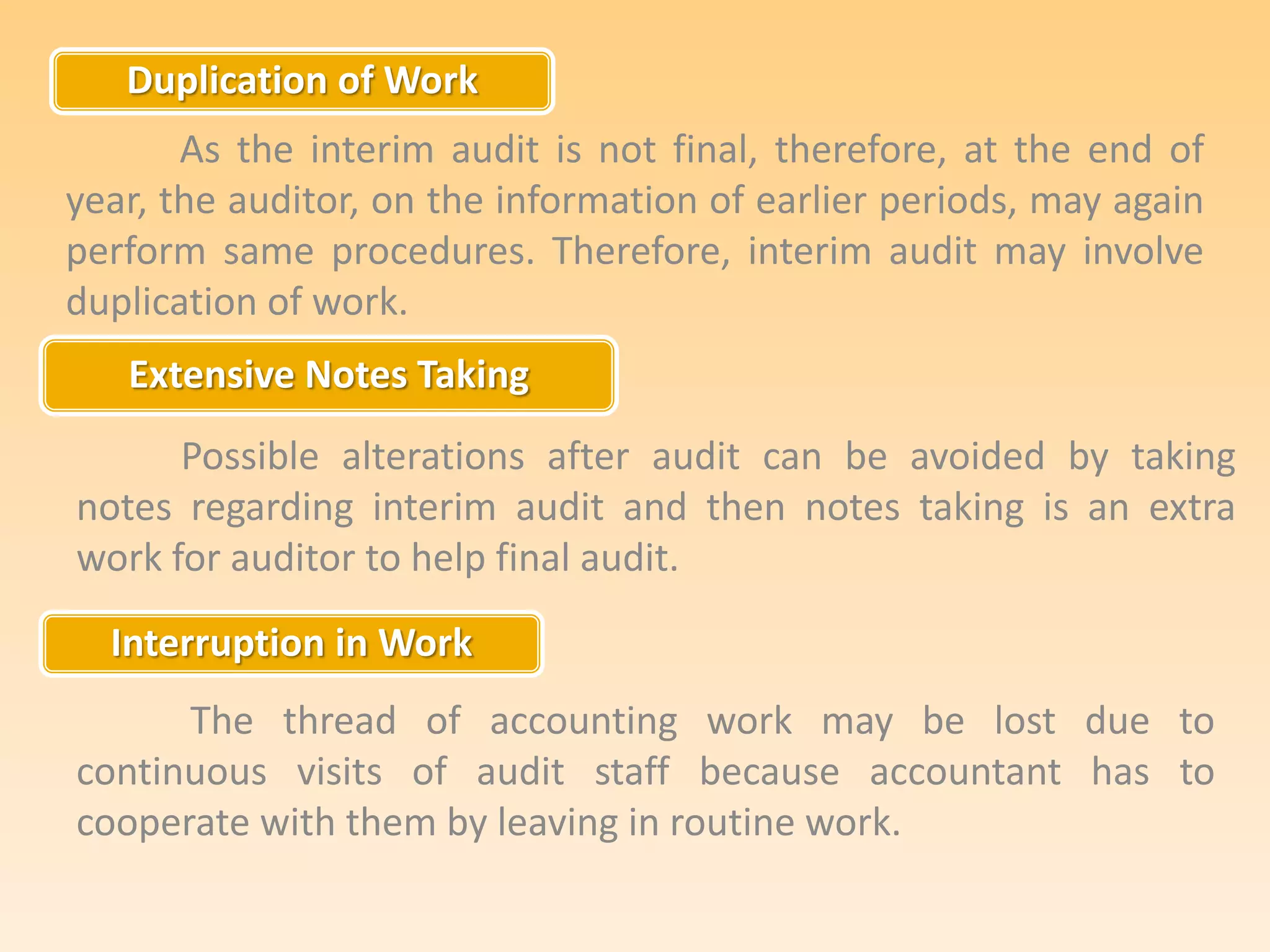 Duplication of Work
Extensive Notes Taking
Interruption in Work
As the interim audit is not final, therefore, at the end of
year, the auditor, on the information of earlier periods, may again
perform same procedures. Therefore, interim audit may involve
duplication of work.
Possible alterations after audit can be avoided by taking
notes regarding interim audit and then notes taking is an extra
work for auditor to help final audit.
The thread of accounting work may be lost due to
continuous visits of audit staff because accountant has to
cooperate with them by leaving in routine work.
 