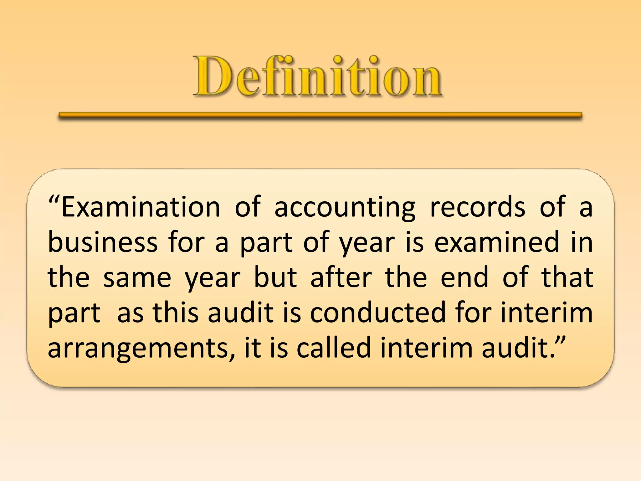 “Examination of accounting records of a
business for a part of year is examined in
the same year but after the end of that
part as this audit is conducted for interim
arrangements, it is called interim audit.”
 