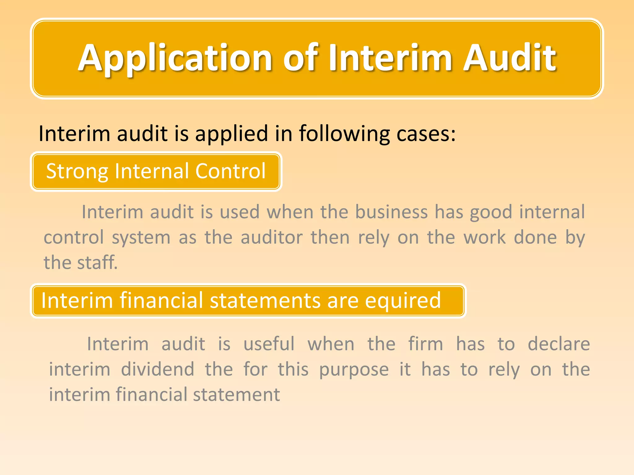 Application of Interim Audit
Strong Internal Control
Interim audit is applied in following cases:
Interim audit is used when the business has good internal
control system as the auditor then rely on the work done by
the staff.
Interim financial statements are equired
Interim audit is useful when the firm has to declare
interim dividend the for this purpose it has to rely on the
interim financial statement
 