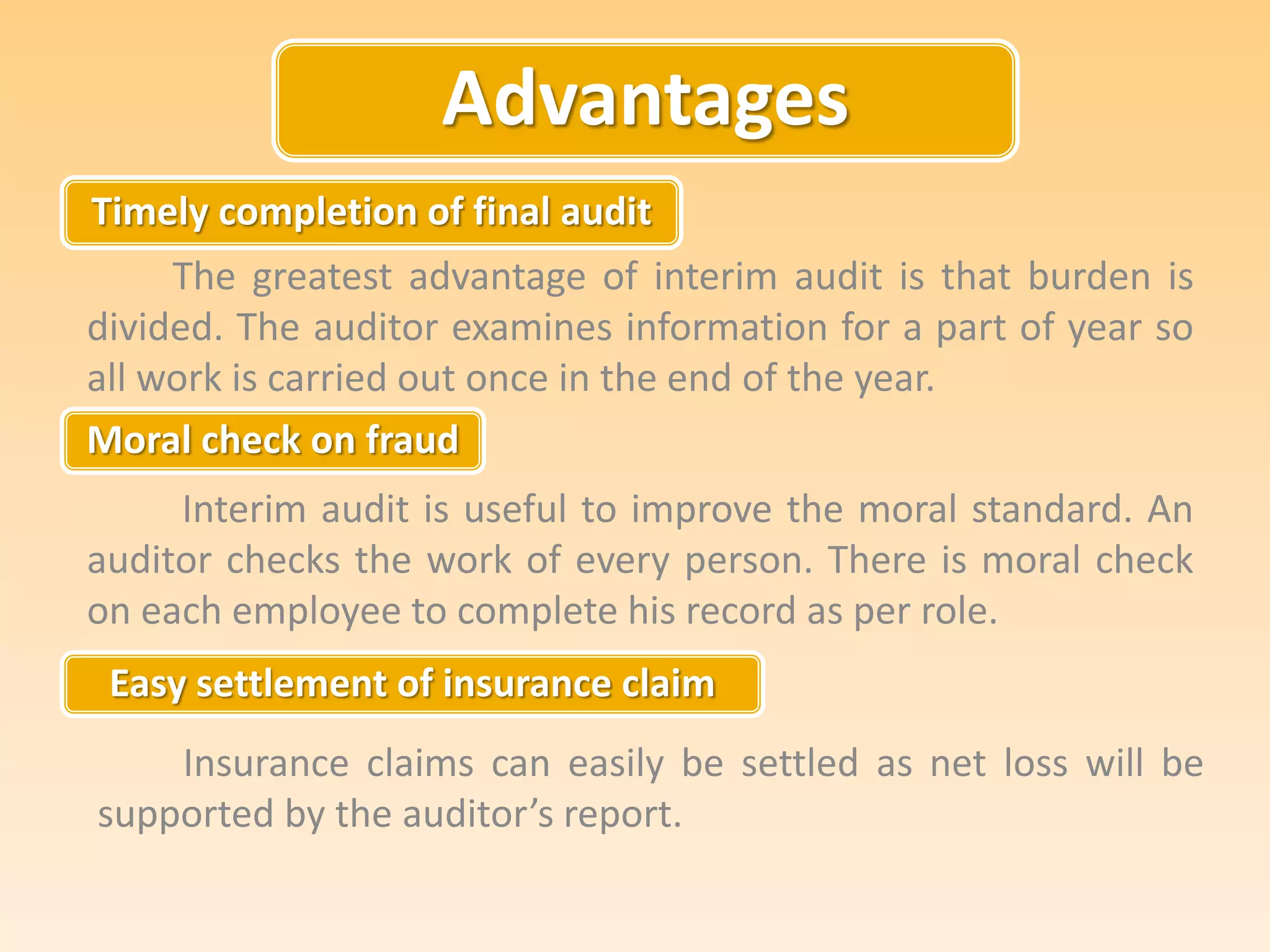 Advantages
Timely completion of final audit
Moral check on fraud
Easy settlement of insurance claim
The greatest advantage of interim audit is that burden is
divided. The auditor examines information for a part of year so
all work is carried out once in the end of the year.
Interim audit is useful to improve the moral standard. An
auditor checks the work of every person. There is moral check
on each employee to complete his record as per role.
Insurance claims can easily be settled as net loss will be
supported by the auditor’s report.
 