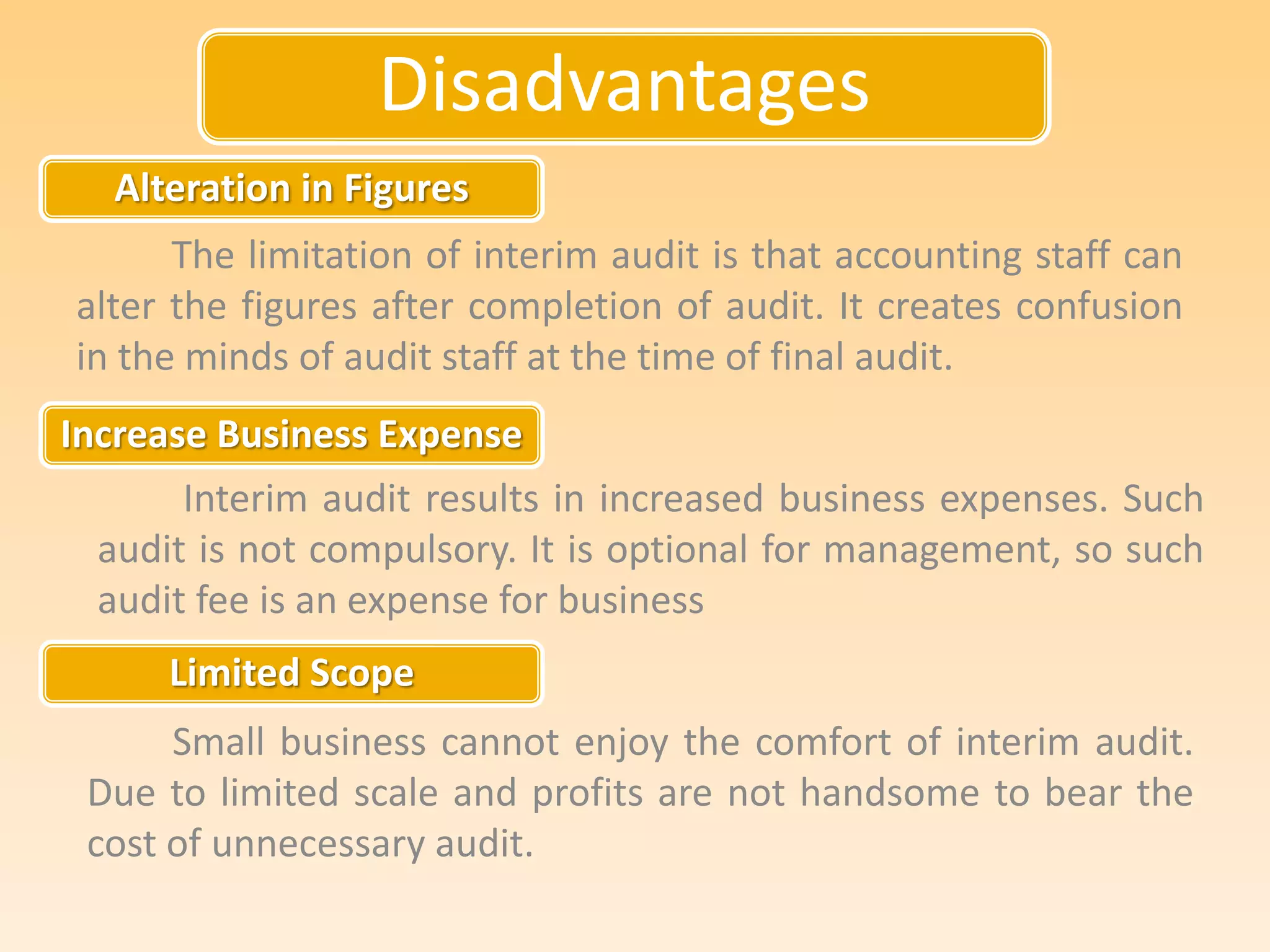 Disadvantages
Alteration in Figures
Increase Business Expense
Limited Scope
The limitation of interim audit is that accounting staff can
alter the figures after completion of audit. It creates confusion
in the minds of audit staff at the time of final audit.
Interim audit results in increased business expenses. Such
audit is not compulsory. It is optional for management, so such
audit fee is an expense for business
Small business cannot enjoy the comfort of interim audit.
Due to limited scale and profits are not handsome to bear the
cost of unnecessary audit.
 