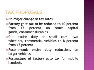  No

major change in tax rates
 Factory gate tax to be reduced to 10 percent
from 12 percent on some capital
goods, consumer durables
 Cut
excise duty on small cars, two
wheelers, commercial vehicles to 8 percent
from 12 percent
 Recommends excise duty reductions on
larger vehicles
 Restructure of factory gate tax for mobile
handsets

 
