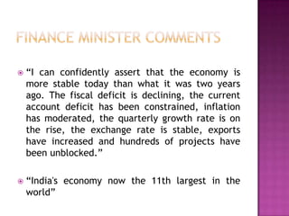 

“I can confidently assert that the economy is
more stable today than what it was two years
ago. The fiscal deficit is declining, the current
account deficit has been constrained, inflation
has moderated, the quarterly growth rate is on
the rise, the exchange rate is stable, exports
have increased and hundreds of projects have
been unblocked.”



“India's economy now the 11th largest in the
world”

 