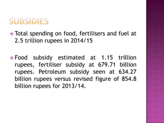  Total

spending on food, fertilisers and fuel at
2.5 trillion rupees in 2014/15

 Food

subsidy estimated at 1.15 trillion
rupees, fertiliser subsidy at 679.71 billion
rupees. Petroleum subsidy seen at 634.27
billion rupees versus revised figure of 854.8
billion rupees for 2013/14.

 