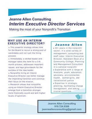 Jeanne Allen Consulting
Interim Executive Director Services
Making the most of your Nonprofit’s Transition


W HY USE AN I NT ERIM
EXECUT I VE DI RECTOR ?
                                                     Jeanne Allen
   This powe rf ul stra tegy a llo ws time        30+ years in the nonprofit
for the Board to recruit a stron g pool of        sector, in a wide variety of
candidates and not rush the hirin g               management, consulting and
process.                                          staff roles: Interim Executive
   Immediately, a skilled leader and             Director, Assistant Dean at a
manager takes the helm f or a 3 -8                Community College, Planning
month process, addresses important                and Management Consultant
issues, and la ys groundwo rk f or the            in a national nonprofit
success of the new leader.                        Experience with a range of

   Nonprofits hirin g an Interim                 missions: youth, education,
Executive Director can better manage              advocacy, environmental,
                                                  h e a l t h , w o m e n / g i r l s , and
the impending tran sition and continue
                                                  racial/social justice
their focus on the mission.
                                                  Expertise in strategic
   Research sho ws t hat nonprof its
                                                  planning, facilitating change
using an Inte rim E xecut ive Director
                                                  management, and asking
emerge from a transition st ron ger,
                                                  crucial questions
more financially so und and with h igher
le vels of optimism.



                                              Jeanne Allen Consulting
                                                    919.724.9389
                                         jeanneallenconsulting@gmail.com
 