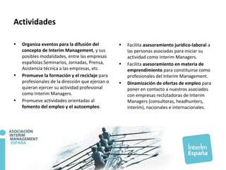 Actividades
• Organiza eventos para la difusión del
concepto de Interim Management, y sus
posibles modalidades, entre las empresas
españolas:Seminarios, Jornadas, Prensa,
Asistencia técnica a las empresas, etc.
• Promueve la formación y el reciclaje para
profesionales de la dirección que ejerzan o
quieran ejercer su actividad profesional
como Interim Managers.
• Promueve actividades orientadas al
fomento del empleo y el autoempleo.
• Facilita asesoramiento jurídico-laboral a
las personas asociadas para iniciar su
actividad como Interim Managers.
• Facilita asesoramiento en materia de
emprendimiento para constituirse como
profesionales del Interim Management.
• Dinamización de ofertas de empleo para
poner en contacto a nuestros asociados
con empresas reclutadoras de Interim
Managers (consultoras, headhunters,
interim), nacionales e internacionales.
 