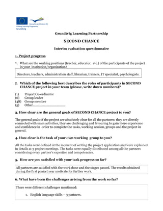 Grundtvig Learning Partnership
SECOND CHANCE
Interim evaluation questionnaire
1. Project progress
1. What are the working positions (teacher, educator, etc.) of the participants of the project
in your institution/organization?
Directors, teachers, administration staff, librarian, trainers, IT specialist, psychologists.
2. Which of the following best describes the roles of participants in SECOND
CHANCE project in your team (please, write down numbers)?
(1) Project Co-ordinator
(6) Group leader
(48) Group member
(5) Other......................................
3. How clear are the general goals of SECOND CHANCE project to you?
The general goals of the project are absolutely clear for all the partners: they are directly
connected with main activities, they are challenging and favouring to gain more experience
and confidence in order to complete the tasks, working session, groups and the project in
general.
4. How clear is the task of your own working group to you?
All the tasks were defined at the moment of writing the project application and were explained
in details at 3 project meetings. The tasks were equally distributed among all the partners
considering every partner's expertise and competencies.
5. How are you satisfied with your task progress so far?
All partners are satisfied with the work done and the stages passed. The results obtained
during the first project year motivate for further work.
6. What have been the challenges arising from the work so far?
There were different challenges mentioned:
1. English language skills – 3 partners.
 