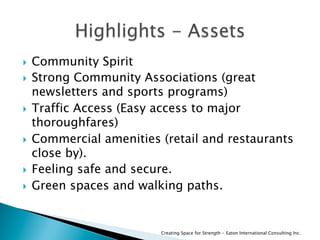   Community Spirit
  Strong Community Associations (great
newsletters and sports programs)
  Traffic Access (Easy access to major
thoroughfares)
  Commercial amenities (retail and restaurants
close by).
  Feeling safe and secure.
  Green spaces and walking paths.
Creating Space for Strength - Eaton International Consulting Inc.
 