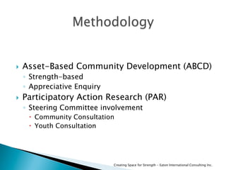   Asset-Based Community Development (ABCD)
◦  Strength-based
◦  Appreciative Enquiry
  Participatory Action Research (PAR)
◦  Steering Committee involvement
  Community Consultation
  Youth Consultation
Creating Space for Strength - Eaton International Consulting Inc.
 