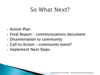  Action Plan
  Final Report – communications document
  Dissemination to community
  Call to Action – community event?
  Implement Next Steps
Creating Space for Strength - Eaton International Consulting Inc.
 