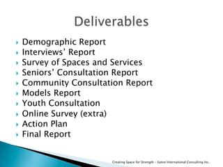   Demographic Report
  Interviews’ Report
  Survey of Spaces and Services
  Seniors’ Consultation Report
  Community Consultation Report
  Models Report
  Youth Consultation
  Online Survey (extra)
  Action Plan
  Final Report
Creating Space for Strength - Eaton International Consulting Inc.
 