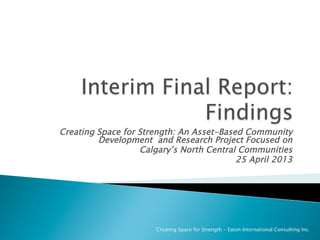 Creating Space for Strength: An Asset-Based Community
Development and Research Project Focused on
Calgary’s North Central Communities
25 April 2013
Creating Space for Strength - Eaton International Consulting Inc.
 