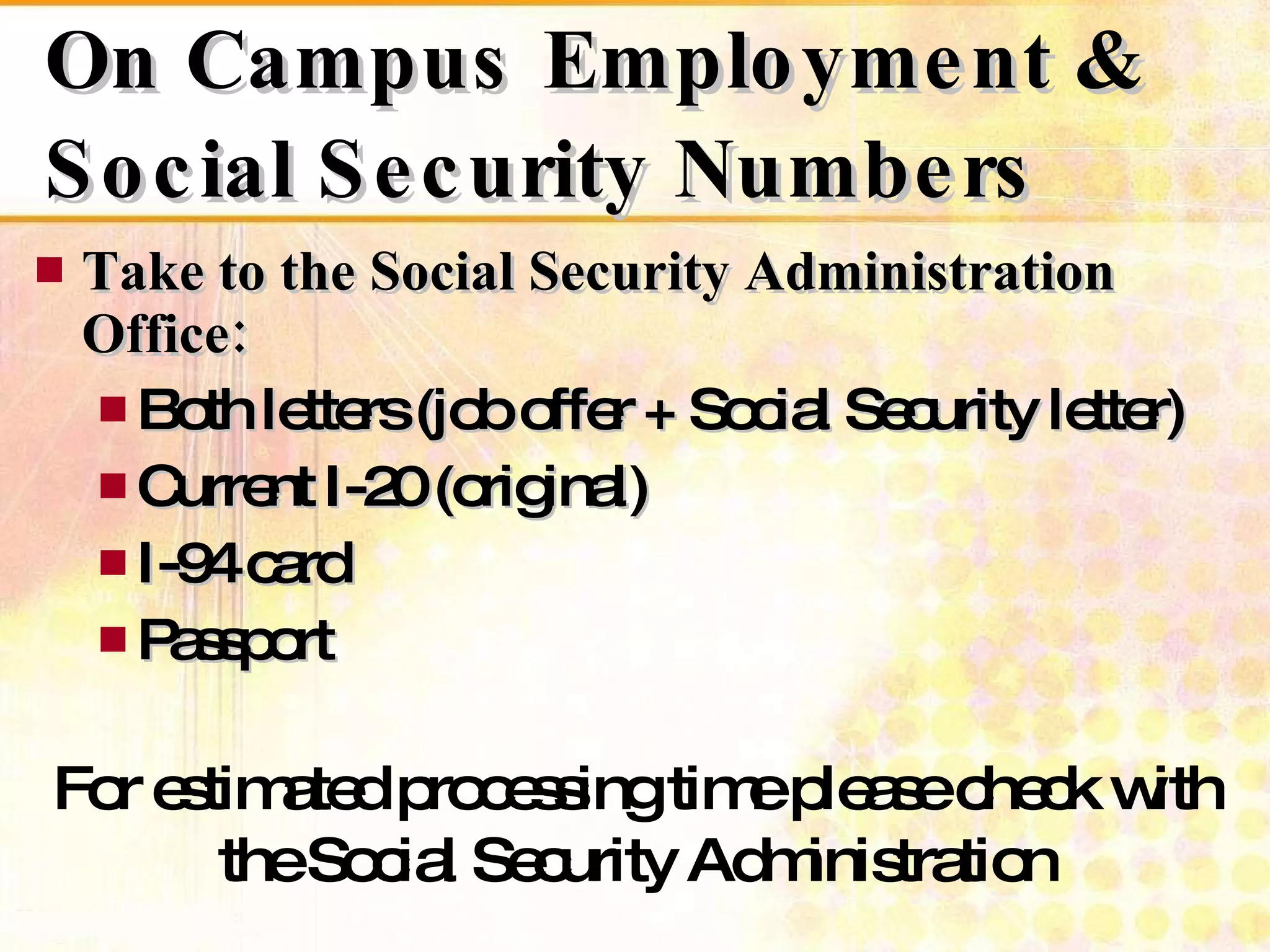 On Campus Employment & Social Security Numbers Take to the Social Security Administration Office: Both letters (job offer + Social Security letter) Current I-20 (original) I-94 card Passport For estimated processing time please check with the Social Security Administration 