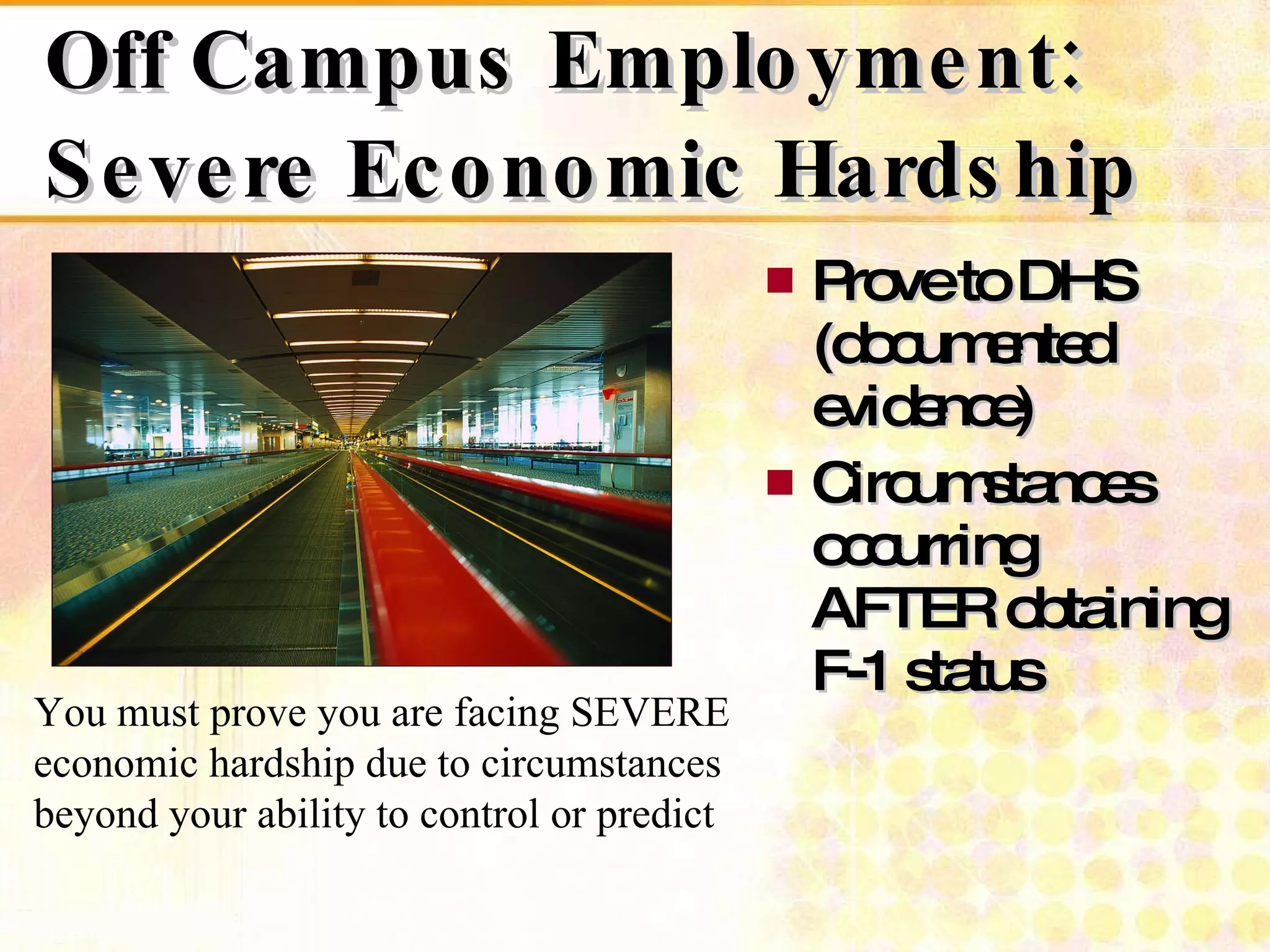 Off Campus Employment: Severe Economic Hardship Prove to DHS  (documented evidence) Circumstances occurring  AFTER obtaining F-1 status You must prove you are facing SEVERE economic hardship due to circumstances beyond your ability to control or predict 