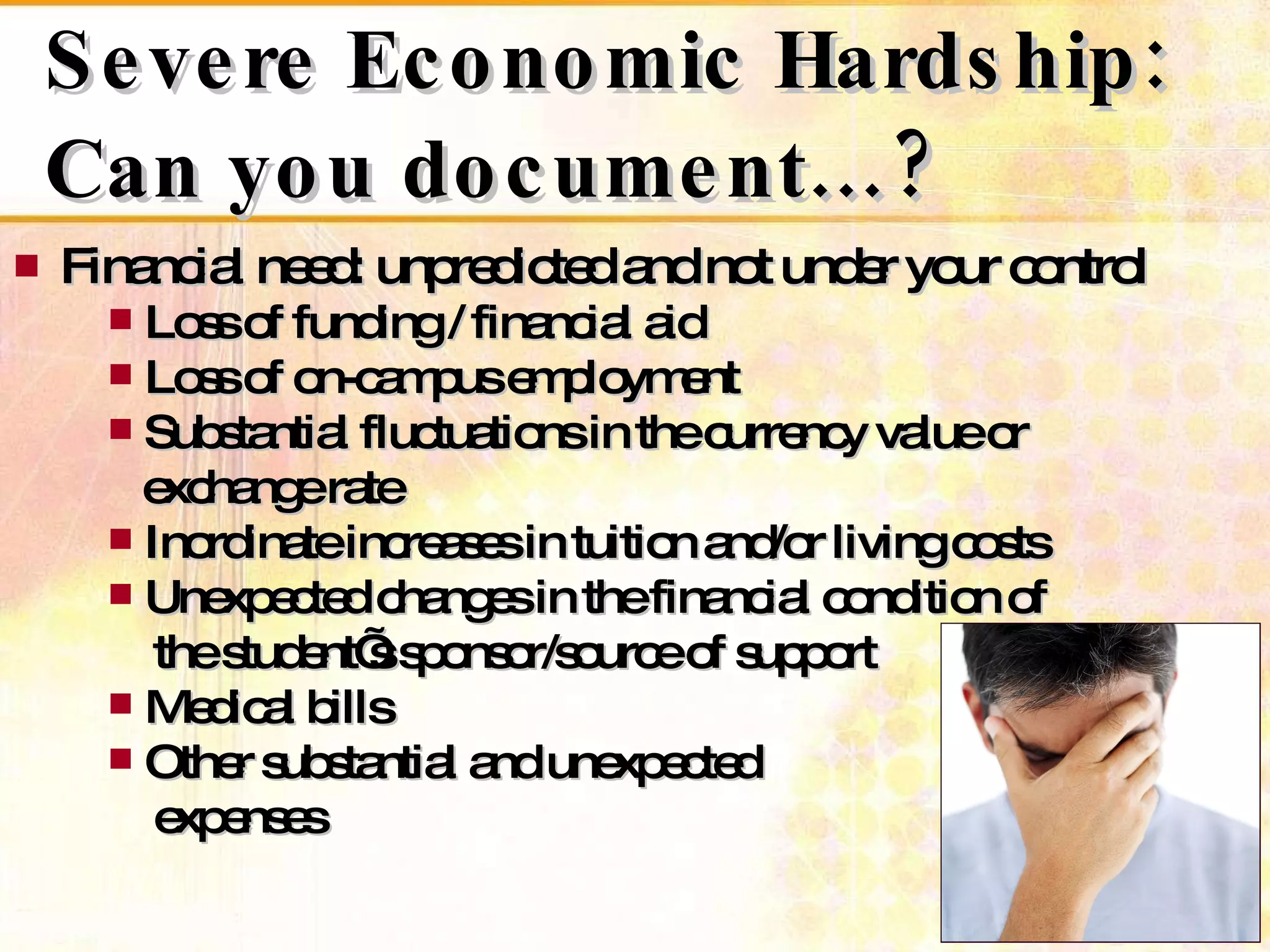 Severe Economic Hardship: Can you document…? Financial need: unpredicted and not under your control Loss of funding / financial aid Loss of on-campus employment Substantial fluctuations in the currency value or    exchange rate Inordinate increases in tuition and/or living costs Unexpected changes in the financial condition of    the student’s sponsor/source of support Medical bills Other substantial and unexpected    expenses 
