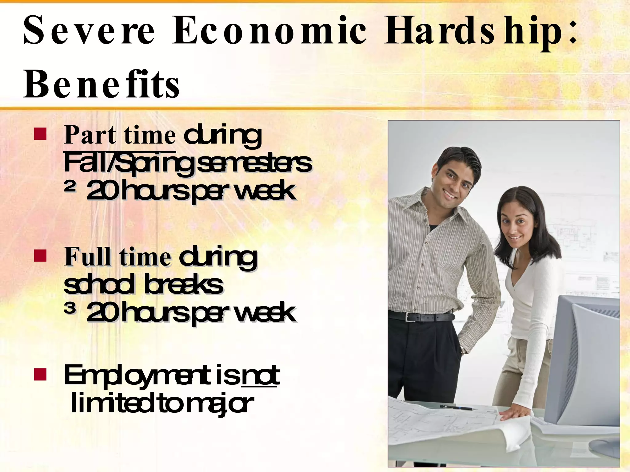 Severe Economic Hardship: Benefits Part time  during   Fa ll/Spring semesters   ≤ 20 hours per week Full time  during   school breaks  ≥ 20 hours per week Employment is  not   limited to major 