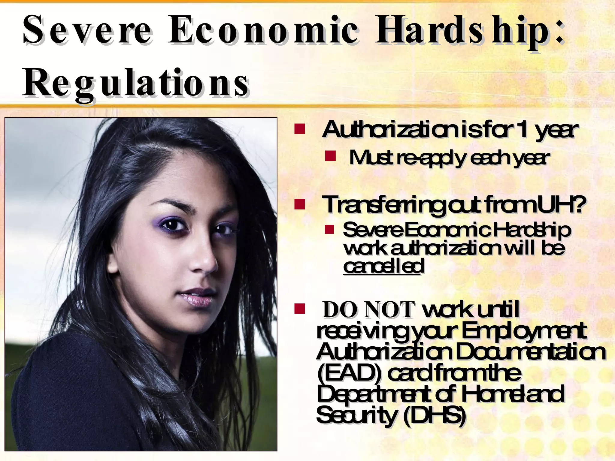 Severe Economic Hardship: Regulations Authorization is for 1 year Must re-apply each year Transferring out from UH? Severe Economic Hardship work authorization will be  cancelled DO NOT  work until receiving your Employment Authorization Documentation (EAD) card from the Department of Homeland Security (DHS) 