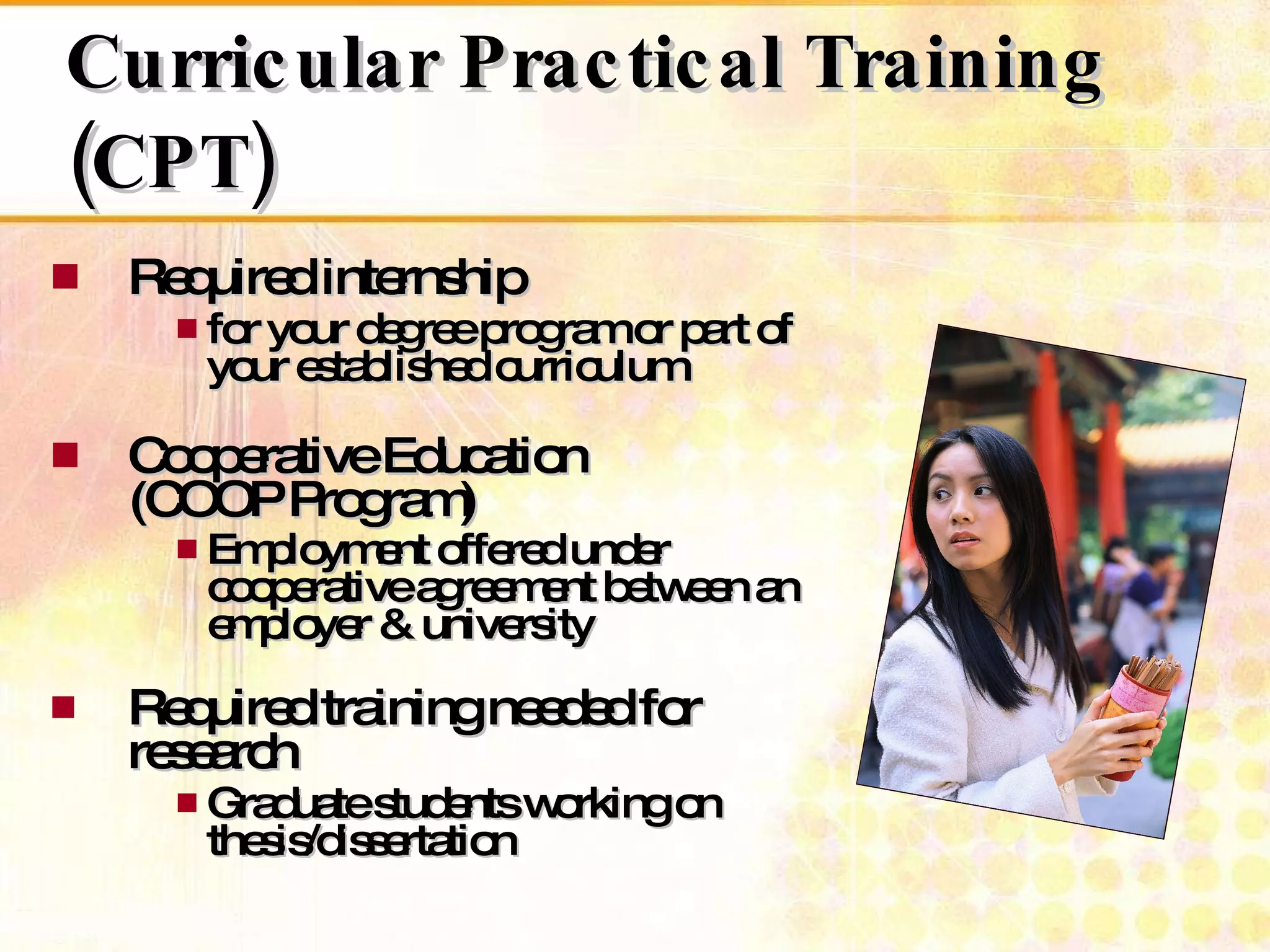 Required internship  for your degree program or part of your established curriculum  Cooperative Education  (COOP Program) Employment offered under cooperative agreement between an employer & university   Required training needed for research  Graduate students working on thesis/dissertation Curricular Practical Training (CPT) 