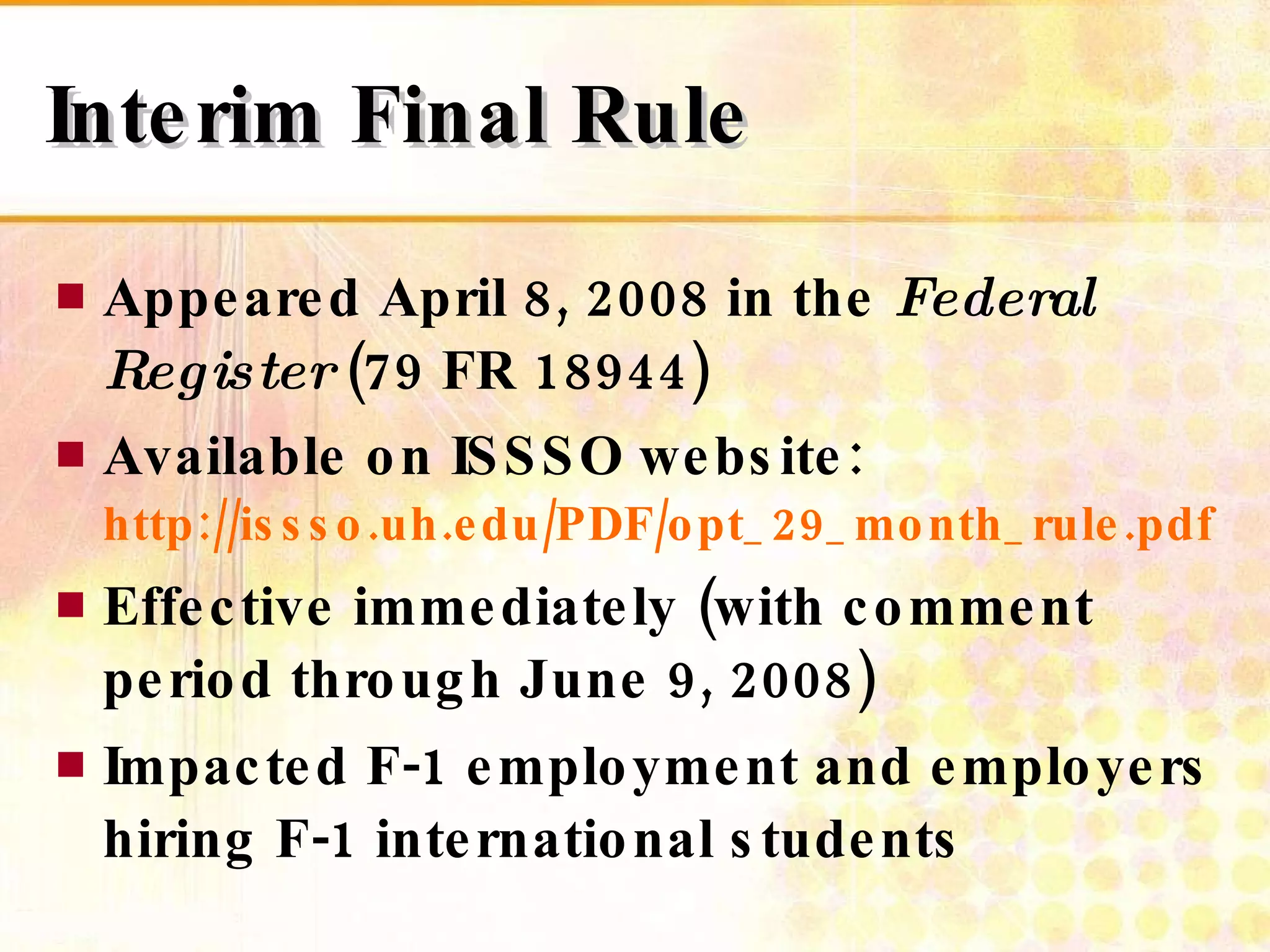 Interim Final Rule Appeared April 8, 2008 in the  Federal Register  (79 FR 18944) Available on ISSSO website: http://issso.uh.edu/PDF/opt_29_month_rule.pdf Effective immediately (with comment period through June 9, 2008) Impacted F-1 employment and employers hiring F-1 international students 