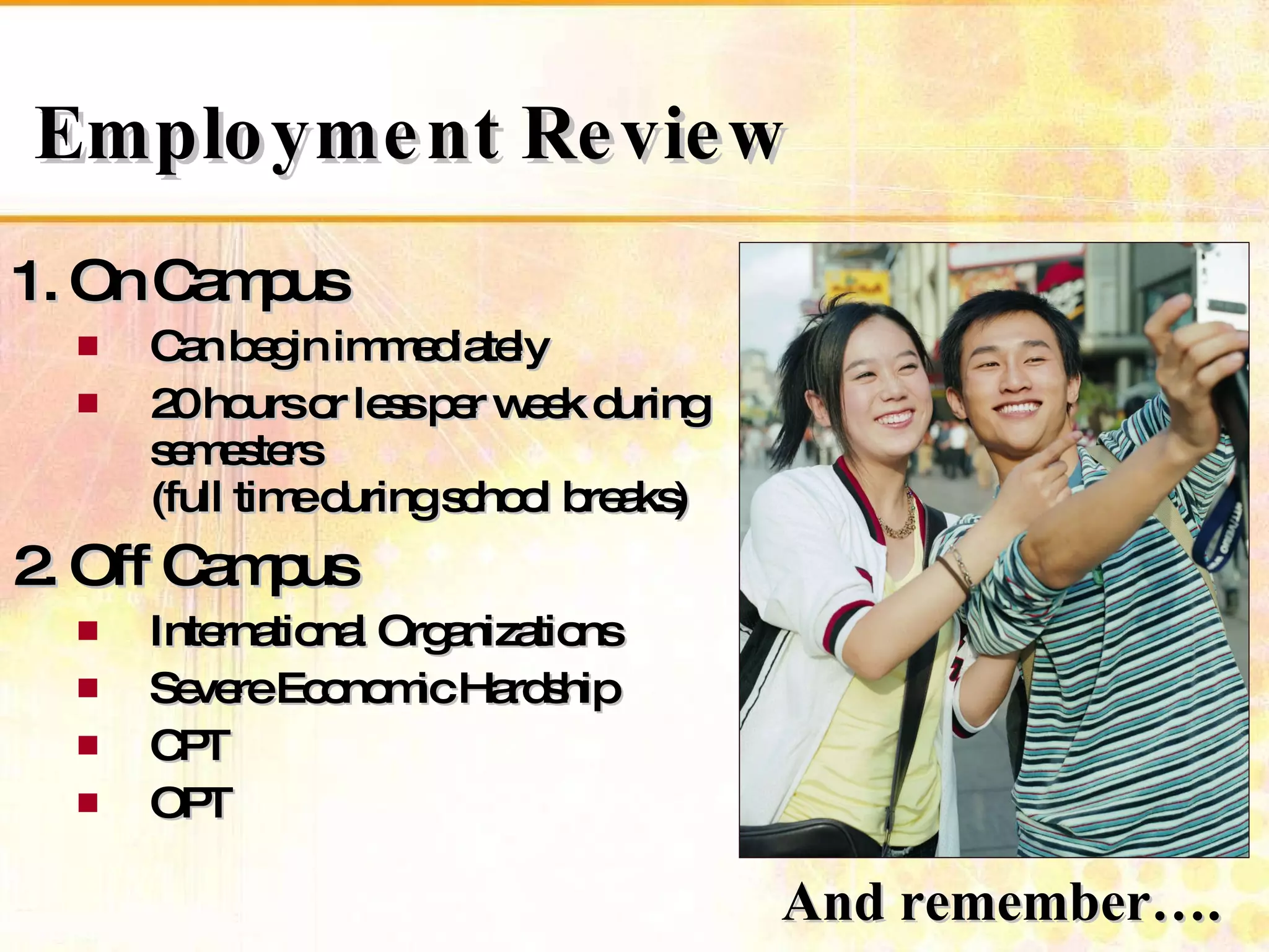 1. On Campus Can begin immediately  20 hours or less per week during semesters  (full time during school breaks) 2. Off Campus International Organizations Severe Economic Hardship CPT OPT Employment Review And remember….  