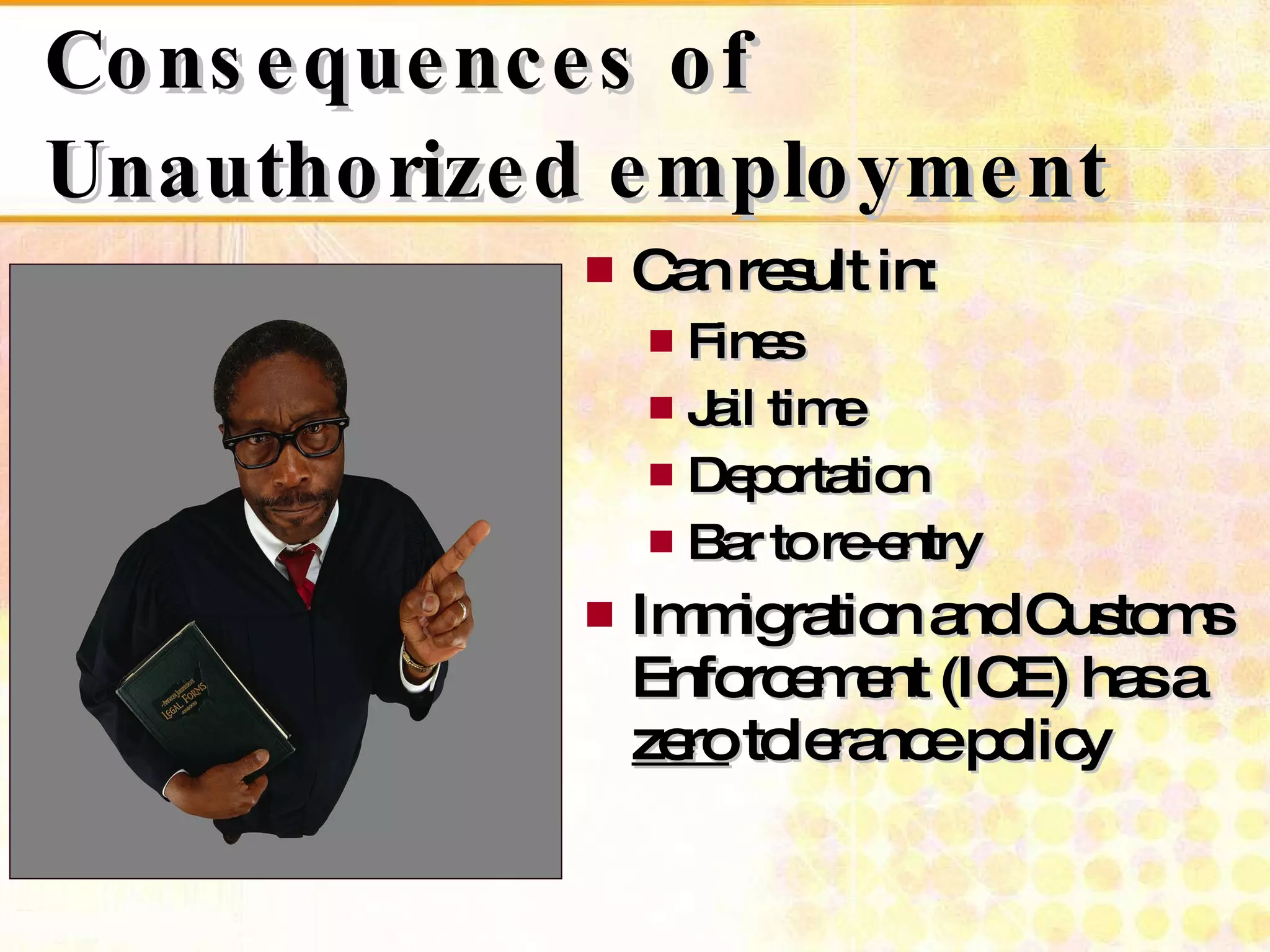 Consequences of Unauthorized employment Can result in: Fines Jail time  Deportation Bar to re-entry Immigration and Customs Enforcement (ICE) has a zero  tolerance policy 