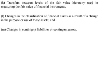 (k) Transfers between levels of the fair value hierarchy used in
measuring the fair value of financial instruments.
(l) Changes in the classification of financial assets as a result of a change
in the purpose or use of those assets; and
(m) Changes in contingent liabilities or contingent assets.
 