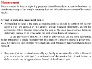 Measurement
Measurements for interim reporting purposes should be made on a year-to-date basis, so
that the frequency of the entity's reporting does not affect the measurement of its annual
results.
Several important measurement points:
• Accounting policies : the same accounting policies should be applied for interim
reporting as are applied in the entity's annual financial statements, except for
accounting policy changes made after the date of the most recent annual financial
statements that are to be reflected in the next annual financial statements.
A key provision of Ind AS 34 is that an entity should use the same accounting
policy throughout a single financial year. If a decision is made to change a policy mid-
year, the change is implemented retrospectively, and previously reported interim data is
restated.
• Revenues that are received seasonally, cyclically or occasionally within a financial
year should not be anticipated or deferred as of the interim date, if anticipation or
deferral would not be appropriate at the end of the financial year.
 