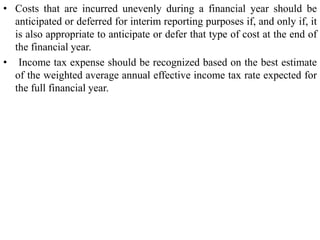 • Costs that are incurred unevenly during a financial year should be
anticipated or deferred for interim reporting purposes if, and only if, it
is also appropriate to anticipate or defer that type of cost at the end of
the financial year.
• Income tax expense should be recognized based on the best estimate
of the weighted average annual effective income tax rate expected for
the full financial year.
 