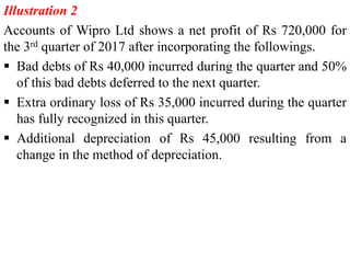 Illustration 2
Accounts of Wipro Ltd shows a net profit of Rs 720,000 for
the 3rd quarter of 2017 after incorporating the followings.
 Bad debts of Rs 40,000 incurred during the quarter and 50%
of this bad debts deferred to the next quarter.
 Extra ordinary loss of Rs 35,000 incurred during the quarter
has fully recognized in this quarter.
 Additional depreciation of Rs 45,000 resulting from a
change in the method of depreciation.
 