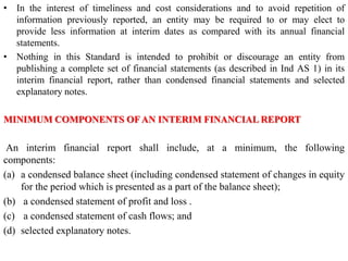• In the interest of timeliness and cost considerations and to avoid repetition of
information previously reported, an entity may be required to or may elect to
provide less information at interim dates as compared with its annual financial
statements.
• Nothing in this Standard is intended to prohibit or discourage an entity from
publishing a complete set of financial statements (as described in Ind AS 1) in its
interim financial report, rather than condensed financial statements and selected
explanatory notes.
MINIMUM COMPONENTS OFAN INTERIM FINANCIAL REPORT
An interim financial report shall include, at a minimum, the following
components:
(a) a condensed balance sheet (including condensed statement of changes in equity
for the period which is presented as a part of the balance sheet);
(b) a condensed statement of profit and loss .
(c) a condensed statement of cash flows; and
(d) selected explanatory notes.
 