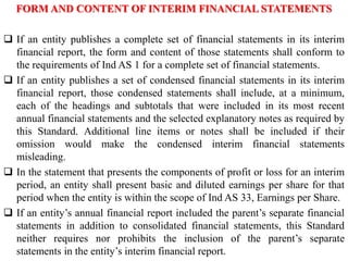 FORM AND CONTENT OF INTERIM FINANCIAL STATEMENTS
 If an entity publishes a complete set of financial statements in its interim
financial report, the form and content of those statements shall conform to
the requirements of Ind AS 1 for a complete set of financial statements.
 If an entity publishes a set of condensed financial statements in its interim
financial report, those condensed statements shall include, at a minimum,
each of the headings and subtotals that were included in its most recent
annual financial statements and the selected explanatory notes as required by
this Standard. Additional line items or notes shall be included if their
omission would make the condensed interim financial statements
misleading.
 In the statement that presents the components of profit or loss for an interim
period, an entity shall present basic and diluted earnings per share for that
period when the entity is within the scope of Ind AS 33, Earnings per Share.
 If an entity’s annual financial report included the parent’s separate financial
statements in addition to consolidated financial statements, this Standard
neither requires nor prohibits the inclusion of the parent’s separate
statements in the entity’s interim financial report.
 