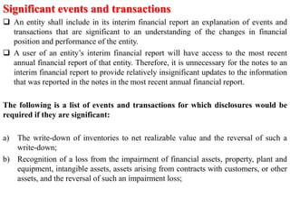 Significant events and transactions
 An entity shall include in its interim financial report an explanation of events and
transactions that are significant to an understanding of the changes in financial
position and performance of the entity.
 A user of an entity’s interim financial report will have access to the most recent
annual financial report of that entity. Therefore, it is unnecessary for the notes to an
interim financial report to provide relatively insignificant updates to the information
that was reported in the notes in the most recent annual financial report.
The following is a list of events and transactions for which disclosures would be
required if they are significant:
a) The write-down of inventories to net realizable value and the reversal of such a
write-down;
b) Recognition of a loss from the impairment of financial assets, property, plant and
equipment, intangible assets, assets arising from contracts with customers, or other
assets, and the reversal of such an impairment loss;
 