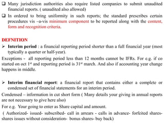 Many jurisdiction authorities also require listed companies to submit unaudited
financial reports. ( unaudited also allowed)
 In ordered to bring uniformity in such reports; the standard prescribes certain
procedures vis –a-vis minimum component to be reported along with the content,
form and recognition criteria.
DEFNITION
 Interim period : a financial reporting period shorter than a full financial year (most
typically a quarter or half-year).
Exceptions - all reporting period less than 12 months cannot be IFRs. For e.g. if co
started on oct 1st and reporting period is 31st march. And also if accounting year change
happens in middle.
 Interim financial report: a financial report that contains either a complete or
condensed set of financial statements for an interim period.
Condensed – information in cut short form ( Many details your giving in annual reports
are not necessary to give here also)
For e.g. Your going to enter as Share capital and amount.
( Authorized- issued- subscribed- call in arrears - calls in advance- forfeited shares-
shares issues without consideration- bonus shares- buy back)
 