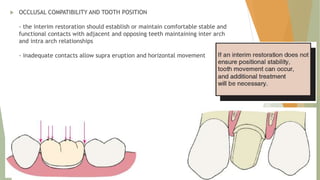  OCCLUSAL COMPATIBILITY AND TOOTH POSITION
- the interim restoration should establish or maintain comfortable stable and
functional contacts with adjacent and opposing teeth maintaining inter arch
and intra arch relationships
- inadequate contacts allow supra eruption and horizontal movement
 